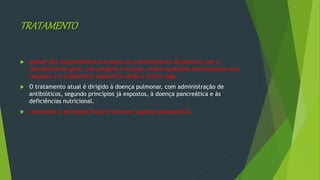 TRATAMENTO
 Apesar dos inquestionáveis avanços no conhecimento da doença com a
descoberta do gene, seu produto e função, muitas questões permanecem sem
resposta e o tratamento específico ainda é muito vago.
 O tratamento atual é dirigido à doença pulmonar, com administração de
antibióticos, segundo princípios já expostos, à doença pancreática e às
deficiências nutricional.
 estimular a atividade física e fornecer suporte psicossocial.
 