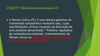 O QUEÉ ? ( Malfuncionamentocanaisde Cl)
 A fibrose cística (FC) é uma doença genética de
transmissão autossômico-recessiva (aa), cujas
manifestações clínicas resultam da disfunção de
uma proteína denominada “ Proteína reguladora
da condutância(condução) transmembrana da
fibrose cística ou Cystic Fibrosis Transmembrane
Condutance Regulator (CFTR).
 