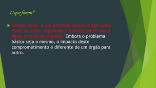 O quefazem?
 Nestes locais, a sua principal função é agir como
canal de cloro, regulando o balanço entre íons e
água, através do epitélio. Embora o problema
básico seja o mesmo, o impacto deste
comprometimento é diferente de um órgão para
outro.
 