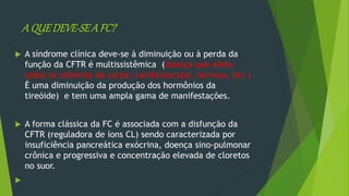 A QUEDEVE-SEA FC?
 A síndrome clínica deve-se à diminuição ou à perda da
função da CFTR é multissistêmica (doença que afeta
todos os sistemas do corpo: cardiovascular, nervoso, etc )
É uma diminuição da produção dos hormônios da
tireóide) e tem uma ampla gama de manifestações.
 A forma clássica da FC é associada com a disfunção da
CFTR (reguladora de íons CL) sendo caracterizada por
insuficiência pancreática exócrina, doença sino-pulmonar
crônica e progressiva e concentração elevada de cloretos
no suor.

 