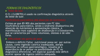 FORMASDEDIAGNÓSTICOS
 Teste do suor
O Cl ( CLORETO) é usado na confirmação diagnóstica através
do teste do suor.
Insuficiência pancreática (Má absorção de nutrientes)
Estima-se que 85-90% dos pacientes com FC têm
insuficiência pancreática, sendo a síndrome disabsortiva (Má
absorção de nutrientes) a apresentação clássica. A
manifestação mais sugestiva de disabsorção é a Esteatorreia,
que se caracteriza por fezes volumosas, oleosas e de odor
forte.
 Dificuldade em ganho de peso
Embora o déficit( Falta) nutricional possa ser por outras
causas, como ingestão calórica inadequada, alergia
alimentar ou refluxo gastroesofágico, ressalta-se a
importância de se pensar na possibilidade de FC no
diagnóstico diferencial, em especial quando este déficit
ocorrer apesar de ingesta calórica adequada.
 