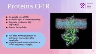 Proteína CFTR
13
● Regulado pelo cAMP;
● Composta por 1.480 aminoácidos;
● Dobrada em Forma 3-D
específica;
● Forma de um Tubo;
● Em 2017, foram reveladas as
primeiras imagens de alta
resolução;
● Ligação medicamento proteína e
como afetam sua função.
 