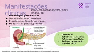 Manifestações gastrintestinais
● Obstrução dos ductos pancreáticos
● Impedimento de liberação das enzimas
● Má digestão de gorduras, proteínas e
carboidratos
associação com as alterações nos
canais CFTR
Manifestações
clínicas
Medicina mitos e verdades https://www.medicinamitoseverdades.com.br/blog/pancreatite-e-alcoolismo
- Desnutrição
- Deficiência de vitaminas
- Refluxo gastroesofágico
- Síndrome de obstrução
intestinal distal
 