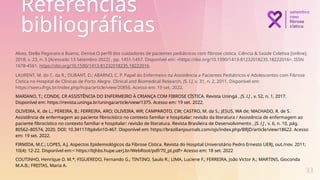 Referências
bibliográficas
Alves, Stella Pegoraro e Bueno, Denise.O perfil dos cuidadores de pacientes pediátricos com fibrose cística. Ciência & Saúde Coletiva [online].
2018, v. 23, n. 5 [Acessado 13 Setembro 2022] , pp. 1451-1457. Disponível em: <https://doi.org/10.1590/1413-81232018235.18222016>. ISSN
1678-4561. https://doi.org/10.1590/1413-81232018235.18222016.
LAURENT, M. do C. da R.; DURANT, D.; ABARNO, C. P. Papel do Enfermeiro na Assistência a Pacientes Pediátricos e Adolescentes com Fibrose
Cística no Hospital de Clínicas de Porto Alegre. Clinical and Biomedical Research, [S. l.], v. 31, n. 2, 2011. Disponível em:
https://seer.ufrgs.br/index.php/hcpa/article/view/20856. Acesso em: 19 set. 2022.
MARIANO, T.; CONDE, CR ASSISTÊNCIA DO ENFERMEIRO À CRIANÇA COM FIBROSE CÍSTICA. Revista Uningá , [S. l.] , v. 52, n. 1, 2017.
Disponível em: https://revista.uninga.br/uninga/article/view/1375. Acesso em: 19 set. 2022.
OLIVEIRA, K. de L.; PEREIRA, B.; FERREIRA, ARO; OLIVEIRA, WR; CAMPAROTO, CW; CASTRO, M. da S.; JESUS, WA de; MACHADO, R. de S.
Assistência de enfermagem ao paciente fibrocístico no contexto familiar e hospitalar: revisão da literatura / Assistência de enfermagem ao
paciente fibrocístico no contexto familiar e hospitalar: revisão de literatura. Revista Brasileira de Desenvolvimento , [S. l.] , v. 6, n. 10, pág.
80562–80574, 2020. DOI: 10.34117/bjdv6n10-467. Disponível em: https://brazilianjournals.com/ojs/index.php/BRJD/article/view/18622. Acesso
em: 19 set. 2022.
FIRMIDA, M.C.; LOPES, A.J. Aspectos Epidemiológicos da Fibrose Cística. Revista do Hospital Universitário Pedro Ernesto UERJ, out./nov. 2011;
10(4): 12-22. Disponível em:< https://bjhbs.hupe.uerj.br/WebRoot/pdf/70_pt.pdf> Acesso em: 18 set. 2022
COUTINHO, Henrique D. M.*; FIGUEREDO, Fernando G.; TINTINO, Saulo R.; LIMA, Luciene F.; FERREIRA, João Victor A.; MARTINS, Gioconda
M.A.B.; FREITAS, Maria A.
33
 