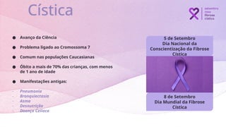 5 de Setembro
Dia Nacional da
Conscientização da Fibrose
Cística
Cística
8 de Setembro
Dia Mundial da Fibrose
Cística
● Avanço da Ciência
● Problema ligado ao Cromossoma 7
● Comum nas populações Caucasianas
● Óbito a mais de 70% das crianças, com menos
de 1 ano de idade
● Manifestações antigas:
- Pneumonia
- Bronquiectasia
- Asma
- Desnutrição
- Doença Celíaca
 