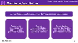 Fibrose Cística: aspectos clínicos e moleculares
Fibrose Cística: aspectos clínicos e moleculares
As manifestações clínicas derivam de três processos patogênicos:
Aumento da
viscosidade das
secreções das
glândulas mucosas
Grande
susceptibilidade a
infecções respiratórias
agudas e crônicas
Concentrações
anormais de eletrólitos
nas secreções das
glândulas sudoríparas
Manifestações clínicas
16
CONITEC, 2022
 