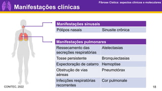 Fibrose Cística: aspectos clínicos e moleculares
Fibrose Cística: aspectos clínicos e moleculares
Manifestações sinusais
Pólipos nasais Sinusite crônica
Manifestações pulmonares
Ressecamento das
secreções respiratórias
Atelectasias
Tosse persistente Bronquiectasias
Expectoração de catarro Hemoptise
Obstrução de vias
aéreas
Pneumotórax
Infecções respiratórias
recorrentes
Cor pulmonale
Manifestações clínicas
18
CONITEC, 2022
 