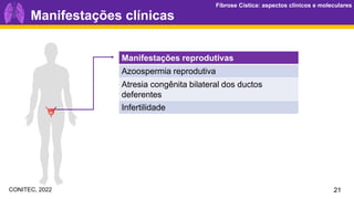 Fibrose Cística: aspectos clínicos e moleculares
Fibrose Cística: aspectos clínicos e moleculares
Manifestações clínicas
Manifestações reprodutivas
Azoospermia reprodutiva
Atresia congênita bilateral dos ductos
deferentes
Infertilidade
21
CONITEC, 2022
 