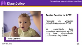 Fibrose Cística: aspectos clínicos e moleculares
Fibrose Cística: aspectos clínicos e moleculares
Diagnóstico
Teste Genético
Análise Genética do CFTR
Pesquisa de variantes
patogênicas no gene CFTR;
Se encontrado duas
mutações causadoras de FC
com teste intermediário,
confirma-se diagnóstico.
26
Google
imagens
CONITEC, 2022
 