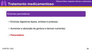 Fibrose Cística: aspectos clínicos e moleculares
Fibrose Cística: aspectos clínicos e moleculares
Tratamento medicamentoso
Enzimas pancreáticas
28
• Aumentar a absorção de gordura e demais nutrientes;
• Enzimas digestivas lipase, amilase e protease;
• Pancreatina.
CONITEC, 2022
 