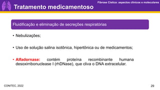 Fibrose Cística: aspectos clínicos e moleculares
Fibrose Cística: aspectos clínicos e moleculares
29
Fluidificação e eliminação de secreções respiratórias
• Nebulizações;
• Uso de solução salina isotônica, hipertônica ou de medicamentos;
• Alfadornase: contém proteína recombinante humana
desoxirribonuclease I (rhDNase), que cliva o DNA extracelular.
Tratamento medicamentoso
CONITEC, 2022
 