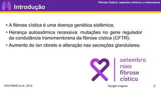 Fibrose Cística: aspectos clínicos e moleculares
Fibrose Cística: aspectos clínicos e moleculares
• A fibrose cística é uma doença genética sistêmica;
• Herança autossômica recessiva: mutações no gene regulador
da condutância transmembrana da fibrose cística (CFTR);
• Aumento do íon cloreto e alteração nas secreções glandulares.
3
Introdução
Google imagens
COUTINHO et al., 2014
 