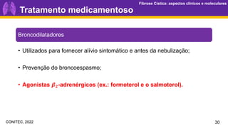 Fibrose Cística: aspectos clínicos e moleculares
Fibrose Cística: aspectos clínicos e moleculares
30
Broncodilatadores
• Utilizados para fornecer alívio sintomático e antes da nebulização;
• Prevenção do broncoespasmo;
• Agonistas 𝜷𝟐-adrenérgicos (ex.: formoterol e o salmoterol).
Tratamento medicamentoso
CONITEC, 2022
 