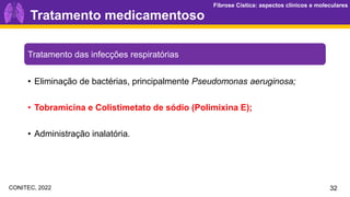 Fibrose Cística: aspectos clínicos e moleculares
Fibrose Cística: aspectos clínicos e moleculares
Tratamento medicamentoso
32
Tratamento das infecções respiratórias
• Eliminação de bactérias, principalmente Pseudomonas aeruginosa;
• Tobramicina e Colistimetato de sódio (Polimixina E);
• Administração inalatória.
CONITEC, 2022
 