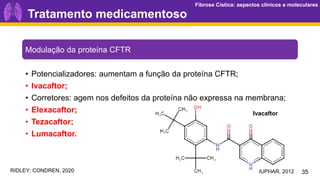 Fibrose Cística: aspectos clínicos e moleculares
Fibrose Cística: aspectos clínicos e moleculares
Tratamento medicamentoso
35
Modulação da proteína CFTR
• Potencializadores: aumentam a função da proteína CFTR;
• Ivacaftor;
• Corretores: agem nos defeitos da proteína não expressa na membrana;
• Elexacaftor;
• Tezacaftor;
• Lumacaftor.
IUPHAR, 2012
Ivacaftor
RIDLEY; CONDREN, 2020
 