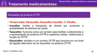 Fibrose Cística: aspectos clínicos e moleculares
Fibrose Cística: aspectos clínicos e moleculares
Tratamento medicamentoso
36
Modulação da proteína CFTR
• Terapia tripla: Elexacaftor-Tezacaftor-Ivacaftor → Trikafta;
• Ivacaftor: facilita o transporte de cloreto por aumentar a
probabilidade de abertura do canal;
• Tezacaftor: funciona como um corretor para facilitar o dobramento e
a apresentação da proteína CFTR à superfície celular, melhorando a
função do CFTR;
• Elexacaftor: também é um corretor CFTR que funciona em um local
de ligação alternativo ao do tezacaftor na proteína CFTR.
RIDLEY; CONDREN, 2020
 
