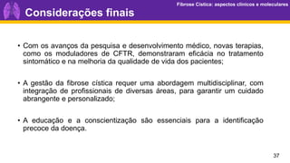Fibrose Cística: aspectos clínicos e moleculares
Fibrose Cística: aspectos clínicos e moleculares
• Com os avanços da pesquisa e desenvolvimento médico, novas terapias,
como os moduladores de CFTR, demonstraram eficácia no tratamento
sintomático e na melhoria da qualidade de vida dos pacientes;
• A gestão da fibrose cística requer uma abordagem multidisciplinar, com
integração de profissionais de diversas áreas, para garantir um cuidado
abrangente e personalizado;
• A educação e a conscientização são essenciais para a identificação
precoce da doença.
37
Considerações finais
 