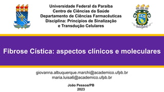 Universidade Federal da Paraíba
Centro de Ciências da Saúde
Departamento de Ciências Farmacêuticas
Disciplina: Princípios de Sinalização
e Transdução Celulares
João Pessoa/PB
2023
giovanna.albuquerque.marchi@academico.ufpb.br
maria.luisa6@academico.ufpb.br
Fibrose Cística: aspectos clínicos e moleculares
 