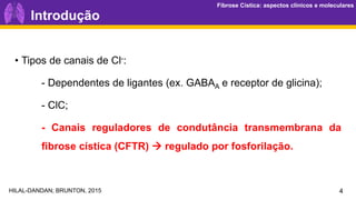 Fibrose Cística: aspectos clínicos e moleculares
Fibrose Cística: aspectos clínicos e moleculares
4
Introdução
• Tipos de canais de Cl-:
- Dependentes de ligantes (ex. GABAA e receptor de glicina);
- ClC;
- Canais reguladores de condutância transmembrana da
fibrose cística (CFTR) → regulado por fosforilação.
HILAL-DANDAN; BRUNTON, 2015
 