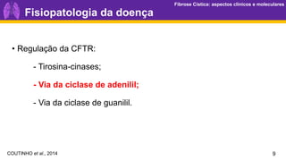 Fibrose Cística: aspectos clínicos e moleculares
Fibrose Cística: aspectos clínicos e moleculares
9
Fisiopatologia da doença
• Regulação da CFTR:
- Tirosina-cinases;
- Via da ciclase de adenilil;
- Via da ciclase de guanilil.
COUTINHO et al., 2014
 