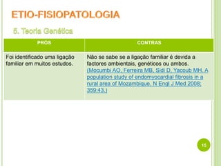 15
PRÓS CONTRAS
Foi identificado uma ligação
familiar em muitos estudos.
Não se sabe se a ligação familiar é devida a
factores ambientais, genéticos ou ambos.
(Mocumbi AO, Ferreira MB, Sidi D, Yacoub MH. A
population study of endomyocardial fibrosis in a
rural area of Mozambique. N Engl J Med 2008;
359:43.)
 