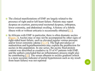 25
 The clinical manifestations of EMF are largely related to the
presence of right and/or left heart failure. Patients may report
dyspnea on exertion, paroxysmal nocturnal dyspnea, orthopnea,
lower extremity, and abdominal swelling. A history of a febrile
illness with or without urticaria is occasionally obtained [31].
 In Africans with EMF in particular, there is often dramatic ascites
(figure 3). Ascites may or may not be accompanied by other signs of
right-sided heart failure, such as elevated jugular venous pressure
and/or lower extremity edema [32-35]. The high prevalence of
malnutrition and hypoalbuminemia may explain the predilection for
ascites in this population. In one series, the ascitic fluid protein
content was described as exudative in 35 of 47 patients with EMF,
and the authors concluded that an inflammatory process might also
be contributing [33]. The serum albumin to ascites gradient (which
is a more accurate indicator of portal hypertension such as my result
from heart failure) was not reported
 