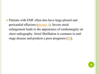  Patients with EMF often also have large pleural and
pericardial effusions (picture 1). Severe atrial
enlargement leads to the appearance of cardiomegaly on
chest radiography. Atrial fibrillation is common in end-
stage disease and predicts a poor prognosis [36].
26
 