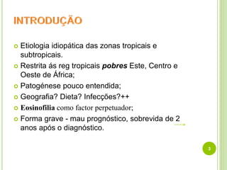  Etiologia idiopática das zonas tropicais e
subtropicais.
 Restrita ás reg tropicais pobres Este, Centro e
Oeste de África;
 Patogénese pouco entendida;
 Geografia? Dieta? Infecções?++
 Eosinofilia como factor perpetuador;
 Forma grave - mau prognóstico, sobrevida de 2
anos após o diagnóstico.
3
 
