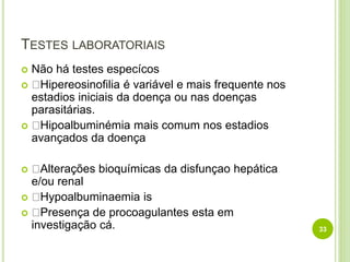 TESTES LABORATORIAIS
 Não há testes especícos
 Hipereosinofilia é variável e mais frequente nos
estadios iniciais da doença ou nas doenças
parasitárias.
 Hipoalbuminémia mais comum nos estadios
avançados da doença
 Alterações bioquímicas da disfunçao hepática
e/ou renal
 Hypoalbuminaemia is
 Presença de procoagulantes esta em
investigação cá. 33
 