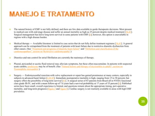  The natural history of EMF is not fully defined, and there are few data available to guide therapeutic decisions. Most present
to medical care with end-stage disease and suffer an annual mortality as high as 25 percent despite medical treatment [36,43].
Surgical management has led to long-term survival in some patients with EMF [6]; however, this option is unavailable in
regions with a high disease burden.
 Medical therapy — Available literature is limited to case series that do not fully define treatment regimens [36,43]. A general
approach can be extrapolated from the treatment of patients with heart failure due to restrictive diastolic dysfunction from
other causes. (See "Treatment and prognosis of diastolic heart failure" and "Definition and classification of the
cardiomyopathies", section on 'Restrictive cardiomyopathy'.)
 Diuretics and rate control for atrial fibrillation are currently the mainstays of therapy.
 Pleural, pericardial or ascitic fluid removal may alleviate symptoms, but these often reaccumulate. In patients with suspected
acute carditis, prednisone may be of benefit. (See "Natural history and therapy of myocarditis in adults", section on
'Eosinophilic myocarditis'.)
 Surgery — Endomyocardial resection with valve replacement or repair has gained prominence at many centers, especially in
subjects in advanced heart failure [6,44,45]. Immediate postoperative mortality is high, ranging from 15 to 30 percent, but
surgery offers the possibility of long-term survival [45]. A surgical series of 83 patients from Brazil all in NYHA functional
class grade III-IV, and with a mean follow-up of 7.6 years had a survival probability at 17 years of 55 percent [6]. Published
series have been small, overall experience is limited, and questions remain about the appropriate timing, peri-operative
mortality, and long-term prognosis (figure 2 and figure 8). Cardiac surgery is not routinely available in areas with high EMF
prevalence.
35
 