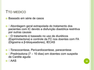 TTO MEDICO
 Baseado em série de casos
 Abordagem geral extrapolada do tratamento dos
pacientes com IC devido a disfunção diastólica restritiva
por outras causas
 O tratamento é baseado no uso de diuréticos
(Espirinolactona) e controle da FC nos doentes com FA
(Digoxina e β-bloqueadores), IECAS
 Toracocentese, Pericardiocentese, paracentese
 Prednisolona (7 – 10 dias) em doentes com suspeita
de Cardite aguda
 AAS 36
 