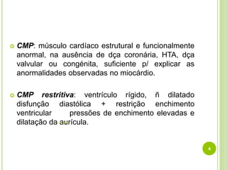 4
 CMP: músculo cardíaco estrutural e funcionalmente
anormal, na ausência de dça coronária, HTA, dça
valvular ou congénita, suficiente p/ explicar as
anormalidades observadas no miocárdio.
 CMP restritiva: ventrículo rígido, ñ dilatado
disfunção diastólica + restrição enchimento
ventricular pressões de enchimento elevadas e
dilatação da aurícula.
 