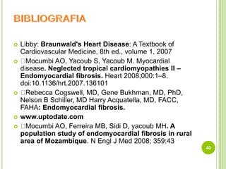  Libby: Braunwald's Heart Disease: A Textbook of
Cardiovascular Medicine, 8th ed., volume 1, 2007
 Mocumbi AO, Yacoub S, Yacoub M. Myocardial
disease. Neglected tropical cardiomyopathies II –
Endomyocardial fibrosis. Heart 2008;000:1–8.
doi:10.1136/hrt.2007.136101
 Rebecca Cogswell, MD, Gene Bukhman, MD, PhD,
Nelson B Schiller, MD Harry Acquatella, MD, FACC,
FAHA: Endomyocardial fibrosis.
 www.uptodate.com
 Mocumbi AO, Ferreira MB, Sidi D, yacoub MH. A
population study of endomyocardial fibrosis in rural
area of Mozambique. N Engl J Med 2008; 359:43
40
 