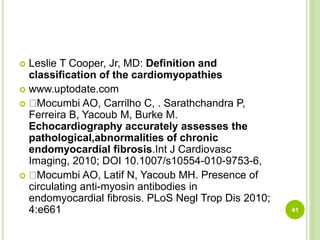  Leslie T Cooper, Jr, MD: Definition and
classification of the cardiomyopathies
 www.uptodate.com
 Mocumbi AO, Carrilho C, . Sarathchandra P,
Ferreira B, Yacoub M, Burke M.
Echocardiography accurately assesses the
pathological,abnormalities of chronic
endomyocardial fibrosis.Int J Cardiovasc
Imaging, 2010; DOI 10.1007/s10554-010-9753-6,
 Mocumbi AO, Latif N, Yacoub MH. Presence of
circulating anti-myosin antibodies in
endomyocardial fibrosis. PLoS Negl Trop Dis 2010;
4:e661 41
 
