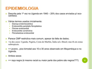  Descrita pela 1ª vez no Uganda em 1940 – 20% dos casos enviados p/ eco-
cardíaca.
 Vários termos usados inicialmente:
 Doença endomiocárdica
 Endocarditis parietalis fibroplástica
 Fibrose endocardial
 Endocardite constrictiva
 Fibroelastose endocardial
 Parece CMP restrictiva mais comum, apesar da falta de dados;
 >ia dos casos: Uganda, Nigéria, Costa do Marfim, Índia sul e Brasil; mas tb em zonas
subtropicais.
 ++ jovens , pico bimodal aos 10 e 30 anos observado em Moçambique e no
Uganda.
 Ambos sexos
 ++ raça negra (é mesmo racial ou maior parte dos pobre são negros???) 6
 