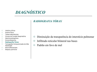 DIAGNÓSTICO RADIOGRAFIA TÓRAX Diminuição da transparência do interstício pulmonar Infiltrado reticular bilateral nas bases Padrão em favo de mel História clínica Exame físico Testes laboratoriais Provas de Função Respiratória Electrocardiograma Ecocardiograma Radiografia Tórax Tomografia Computorizada de Alta Resolução Broncofibroscopia Biópsia pulmonar 