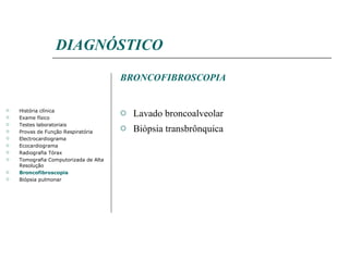 DIAGNÓSTICO BRONCOFIBROSCOPIA Lavado broncoalveolar Biópsia transbrônquica História clínica Exame físico Testes laboratoriais Provas de Função Respiratória Electrocardiograma Ecocardiograma Radiografia Tórax Tomografia Computorizada de Alta Resolução Broncofibroscopia Biópsia pulmonar 