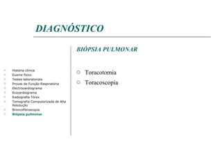 DIAGNÓSTICO BIÓPSIA PULMONAR Toracotomia Toracoscopia História clínica Exame físico Testes laboratoriais Provas de Função Respiratória Electrocardiograma Ecocardiograma Radiografia Tórax Tomografia Computorizada de Alta Resolução Broncofibroscopia Biópsia pulmonar 