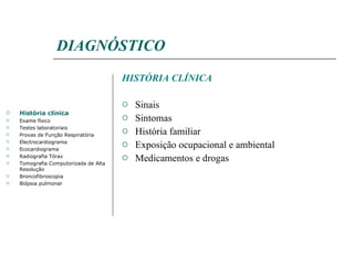 DIAGNÓSTICO HISTÓRIA CLÍNICA Sinais Sintomas História familiar Exposição ocupacional e ambiental Medicamentos e drogas História clínica Exame físico Testes laboratoriais Provas de Função Respiratória Electrocardiograma Ecocardiograma Radiografia Tórax Tomografia Computorizada de Alta Resolução Broncofibroscopia Biópsia pulmonar 