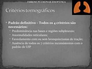 FIBROSE PULMONAR IDIOPÁTICA




 Padrão definitivo – Todos os 4 critérios são
 necessários:
   Predominância nas bases e regiões subpleurais;
   Anormalidades reticulares;
   Faveolamento com ou sem bronquiectasias de tração;
   Ausência de todos os 7 critérios inconsistentes com o
    padrão de UIP
 