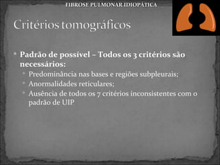 FIBROSE PULMONAR IDIOPÁTICA




 Padrão de possível – Todos os 3 critérios são
 necessários:
   Predominância nas bases e regiões subpleurais;
   Anormalidades reticulares;
   Ausência de todos os 7 critérios inconsistentes com o
    padrão de UIP
 