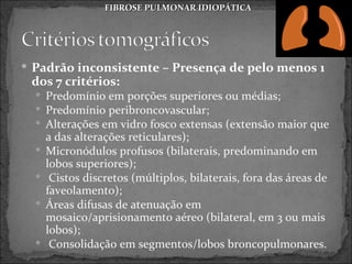 FIBROSE PULMONAR IDIOPÁTICA




 Padrão inconsistente – Presença de pelo menos 1
 dos 7 critérios:
   Predomínio em porções superiores ou médias;
   Predomínio peribroncovascular;
   Alterações em vidro fosco extensas (extensão maior que
      a das alterações reticulares);
     Micronódulos profusos (bilaterais, predominando em
      lobos superiores);
      Cistos discretos (múltiplos, bilaterais, fora das áreas de
      faveolamento);
     Áreas difusas de atenuação em
      mosaico/aprisionamento aéreo (bilateral, em 3 ou mais
      lobos);
      Consolidação em segmentos/lobos broncopulmonares.
 