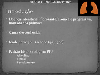 FIBROSE PULMONAR IDIOPÁTICA




 Doença intersticial, fibrosante, crônica e progressiva,
 limitada aos pulmões

 Causa desconhecida


 Idade entre 50 – 60 anos (40 – 70a)


 Padrão histopatologico: PIU
      Alveolite;
      Fibrose;
      Faveolamento
 