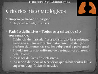 FIBROSE PULMONAR IDIOPÁTICA




 Biópsia pulmonar cirúrgica:
   Dispensável: alguns casos


 Padrão definitivo – Todos os 4 critérios são
 necessários:
   Evidência de marcada fibrose/distorção da arquitetura,
    associada ou não a faveolamento, com distribuição
    preferencialmente nas regiões subpleural e paraseptal;
   Envolvimento não uniforme do parênquima pulmonar
    pela fibrose;
   Presença de focos fibroblásticos;
   Ausência de todos os 6 critérios que falam contra UIP e
    sugerem diagnóstico alternativo
 
