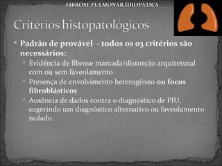 FIBROSE PULMONAR IDIOPÁTICA




 Padrão de provável - todos os 03 critérios são
 necessários:
   Evidência de fibrose marcada/distorção arquitetural
    com ou sem faveolamento
   Presença de envolvimento heterogêneo ou focos
    fibroblásticos
   Ausência de dados contra o diagnóstico de PIU,
    sugerindo um diagnóstico alternativo ou faveolamento
    isolado
 