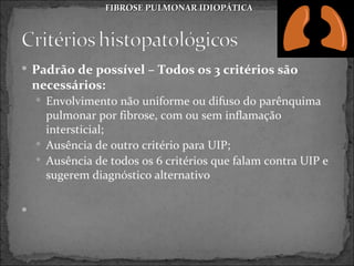 FIBROSE PULMONAR IDIOPÁTICA




 Padrão de possível – Todos os 3 critérios são
    necessários:
     Envolvimento não uniforme ou difuso do parênquima
      pulmonar por fibrose, com ou sem inflamação
      intersticial;
     Ausência de outro critério para UIP;
     Ausência de todos os 6 critérios que falam contra UIP e
      sugerem diagnóstico alternativo


 