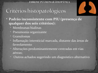 FIBROSE PULMONAR IDIOPÁTICA




 Padrão inconsistente com PIU (presença de
 qualquer dos seis critérios):
   Membranas hialinas
   Pneumonia organizante
   Granulomas
   Inflamação intersticial marcada, distante das áreas de
    faveolamento
   Alterações predominantemente centradas em vias
    aéreas;
   Outros achados sugerindo um diagnóstico alternativo
 