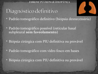 FIBROSE PULMONAR IDIOPÁTICA




 Padrão tomográfico definitivo (biópsia desnecessária)


 Padrão tomográfico possível (reticular basal
 subpleural sem faveolamento)

 Biópsia cirúrgica com PIU definitiva ou provável


 Padrão tomográfico com vidro fosco em bases


 Biópsia cirúrgica com PIU definitiva ou provável
 