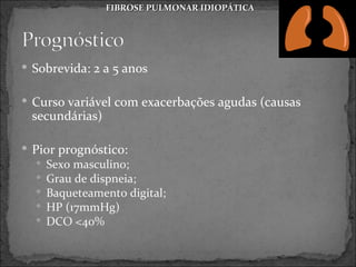 FIBROSE PULMONAR IDIOPÁTICA




 Sobrevida: 2 a 5 anos


 Curso variável com exacerbações agudas (causas
 secundárias)

 Pior prognóstico:
     Sexo masculino;
     Grau de dispneia;
     Baqueteamento digital;
     HP (17mmHg)
     DCO <40%
 