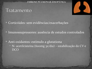 FIBROSE PULMONAR IDIOPÁTICA




 Corticóides: sem evidências/exacerbações


 Imunossupressores: ausência de estudos controlados


 Anti-oxidantes: estímulo a glutationa
   N- acetilcisteína (600mg 3x/dia) – estabilização do CV e
    DCO
 